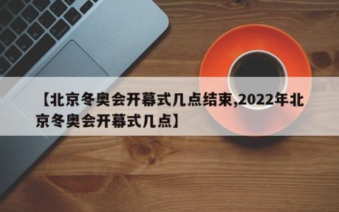 【北京冬奥会开幕式几点结束,2022年北京冬奥会开幕式几点】