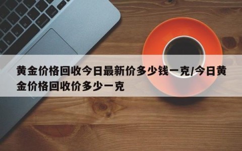 黄金价格回收今日最新价多少钱一克/今日黄金价格回收价多少一克