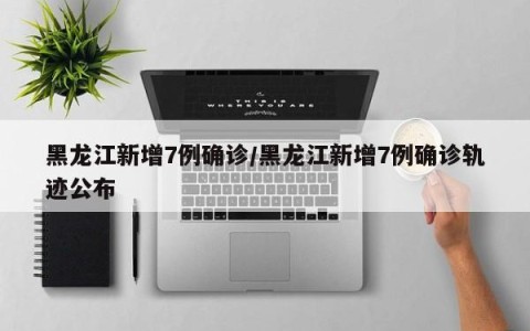 黑龙江新增7例确诊/黑龙江新增7例确诊轨迹公布