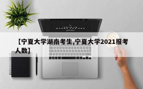 【宁夏大学湖南考生,宁夏大学2021报考人数】
