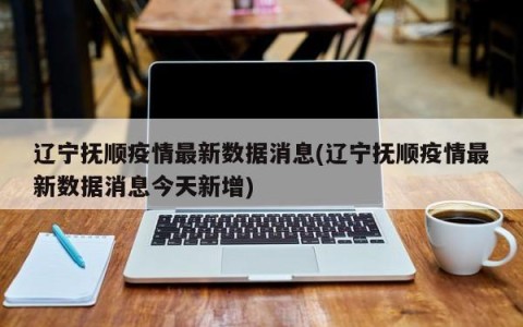 辽宁抚顺疫情最新数据消息(辽宁抚顺疫情最新数据消息今天新增)