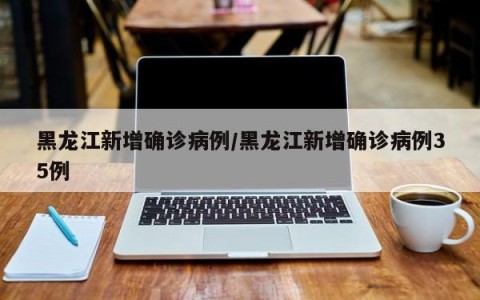 黑龙江新增确诊病例/黑龙江新增确诊病例35例