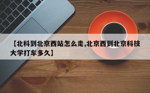 【北科到北京西站怎么走,北京西到北京科技大学打车多久】
