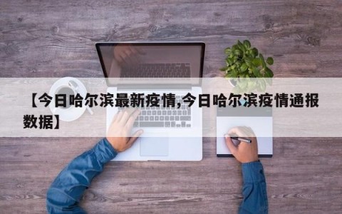 【今日哈尔滨最新疫情,今日哈尔滨疫情通报数据】