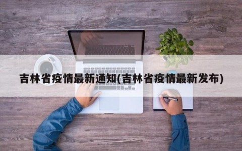 吉林省疫情最新通知(吉林省疫情最新发布)