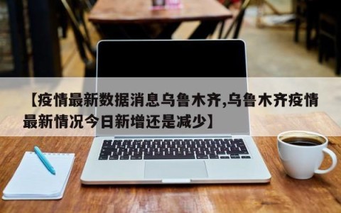 【疫情最新数据消息乌鲁木齐,乌鲁木齐疫情最新情况今日新增还是减少】