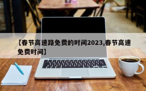 【春节高速路免费的时间2023,春节高速 免费时间】