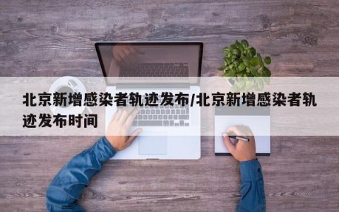 北京新增感染者轨迹发布/北京新增感染者轨迹发布时间