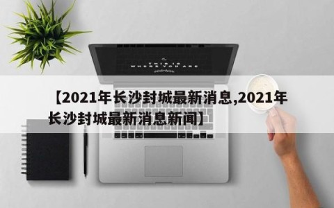 【2021年长沙封城最新消息,2021年长沙封城最新消息新闻】